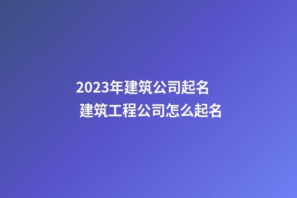 2023年建筑公司起名 建筑工程公司怎么起名
